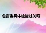 色盲當(dāng)兵體檢能過(guò)關(guān)嗎