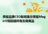 榮耀品牌CEO趙明表示榮耀MagicV將超越所有友商競(jìng)品