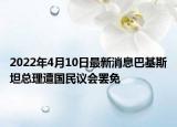 2022年4月10日最新消息巴基斯坦總理遭國民議會(huì)罷免