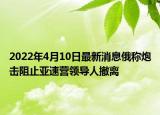 2022年4月10日最新消息俄稱炮擊阻止亞速營領導人撤離