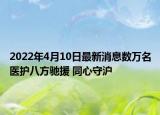 2022年4月10日最新消息數(shù)萬名醫(yī)護八方馳援 同心守滬