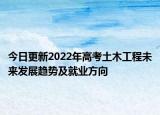 今日更新2022年高考土木工程未來發(fā)展趨勢及就業(yè)方向