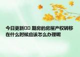 今日更新?? 期房的房屋產(chǎn)權轉移在什么時候應該怎么辦理呢