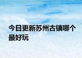 今日更新蘇州古鎮(zhèn)哪個最好玩