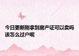 今日更新剛拿到房產(chǎn)證可以賣嗎該怎么過(guò)戶呢