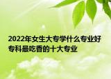 2022年女生大專學(xué)什么專業(yè)好 專科最吃香的十大專業(yè)