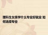 理科生女孩學(xué)什么專業(yè)好就業(yè) 如何選擇專業(yè)