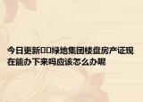 今日更新??綠地集團樓盤房產(chǎn)證現(xiàn)在能辦下來嗎應該怎么辦呢
