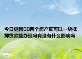 今日更新??兩個(gè)房產(chǎn)證可以一塊抵押貸款能辦理嗎有沒有什么影響嗎