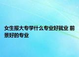 女生報大專學(xué)什么專業(yè)好就業(yè) 前景好的專業(yè)