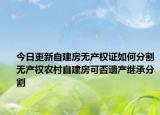 今日更新自建房無產(chǎn)權(quán)證如何分割無產(chǎn)權(quán)農(nóng)村自建房可否遺產(chǎn)繼承分割