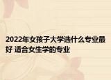 2022年女孩子大學(xué)選什么專業(yè)最好 適合女生學(xué)的專業(yè)