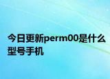 今日更新perm00是什么型號(hào)手機(jī)