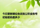 今日更新哪位告訴我公積金賬號(hào)初始密碼是多少