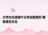 大學(xué)女生選擇什么專業(yè)前景好 哪些適合女生