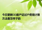 今日更新??房產(chǎn)證過戶費(fèi)用計(jì)算方法是怎樣子的