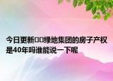 今日更新??綠地集團的房子產權是40年嗎誰能說一下呢