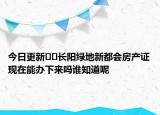 今日更新??長(zhǎng)陽綠地新都會(huì)房產(chǎn)證現(xiàn)在能辦下來嗎誰知道呢