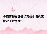 今日更新在計(jì)算機(jī)系統(tǒng)中操作系統(tǒng)處于什么地位