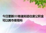 今日更新??有誰(shuí)知道住房公積金可以跨市使用嗎