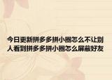 今日更新拼多多拼小圈怎么不讓別人看到拼多多拼小圈怎么屏蔽好友
