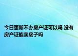 今日更新不辦房產證可以嗎 沒有房產證能賣房子嗎