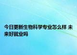 今日更新生物科學(xué)專業(yè)怎么樣 未來好就業(yè)嗎