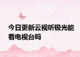 今日更新云視聽極光能看電視臺嗎