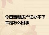 今日更新房產(chǎn)證辦不下來是怎么回事