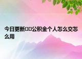 今日更新??公積金個(gè)人怎么交怎么用