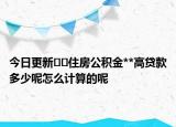 今日更新??住房公積金**高貸款多少呢怎么計算的呢