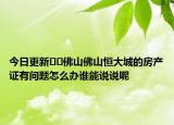 今日更新??佛山佛山恒大城的房產(chǎn)證有問題怎么辦誰能說說呢