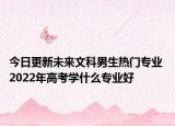 今日更新未來文科男生熱門專業(yè) 2022年高考學(xué)什么專業(yè)好