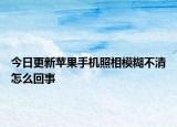 今日更新蘋(píng)果手機(jī)照相模糊不清怎么回事