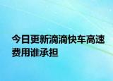 今日更新滴滴快車高速費用誰承擔(dān)