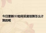 今日更新??如何買房劃算怎么計(jì)算的呢