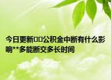 今日更新??公積金中斷有什么影響**多能斷交多長時間