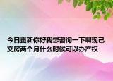今日更新你好我想咨詢一下啊現(xiàn)已交房?jī)蓚€(gè)月什么時(shí)候可以辦產(chǎn)權(quán)