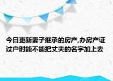 今日更新妻子繼承的房產(chǎn),辦房產(chǎn)證過(guò)戶時(shí)能不能把丈夫的名字加上去
