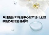 今日更新??綠地中心房產(chǎn)證什么時(shí)候能辦理誰(shuí)能說(shuō)說(shuō)呢