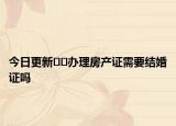 今日更新??辦理房產(chǎn)證需要結婚證嗎