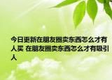 今日更新在朋友圈賣東西怎么才有人買 在朋友圈賣東西怎么才有吸引人