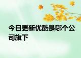 今日更新優(yōu)酷是哪個(gè)公司旗下