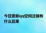今日更新qq空間注銷有什么后果
