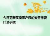 今日更新買(mǎi)賣(mài)無(wú)產(chǎn)權(quán)的安置房要什么手續(xù)