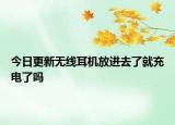 今日更新無(wú)線耳機(jī)放進(jìn)去了就充電了嗎