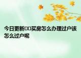 今日更新??買房怎么辦理過戶該怎么過戶呢