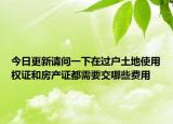 今日更新請(qǐng)問一下在過戶土地使用權(quán)證和房產(chǎn)證都需要交哪些費(fèi)用