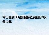 今日更新??誰(shuí)知道商業(yè)住房產(chǎn)權(quán)多少年