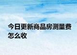 今日更新商品房測量費怎么收